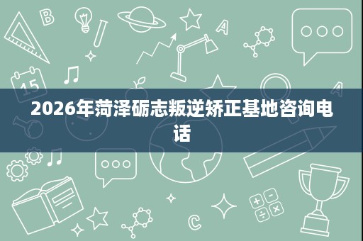 2026年菏泽砺志叛逆矫正基地咨询电话 2026年菏泽砺志叛逆矫正基地咨询电话