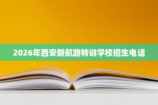 2026年西安新航路特训学校招生电话 2026年西安新航路特训学校招生电话