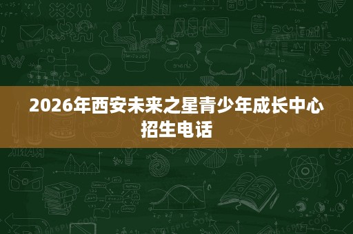 2026年西安未来之星青少年成长中心招生电话 2026年西安未来之星青少年成长中心招生电话