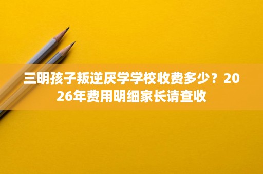 三明孩子叛逆厌学学校收费多少?2026年费用明细家长请查收 三明孩子叛逆厌学学校收费多少?2026年费用明细家长请查收