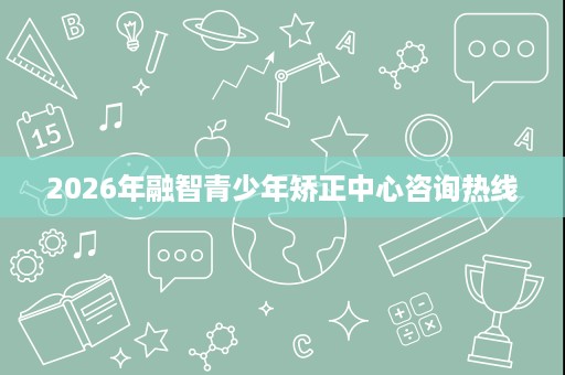 2026年融智青少年矫正中心咨询热线 2026年融智青少年矫正中心咨询热线