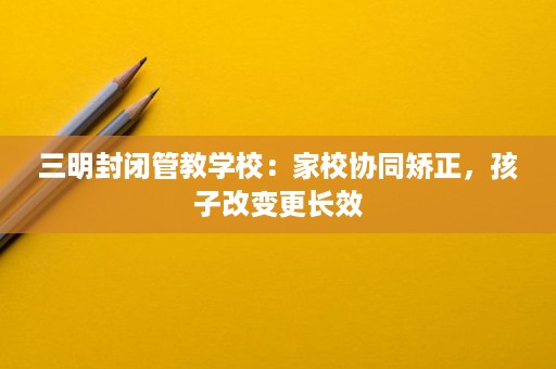 三明封闭管教学校:家校协同矫正,孩子改变更长效 三明封闭管教学校:家校协同矫正,孩子改变更长效