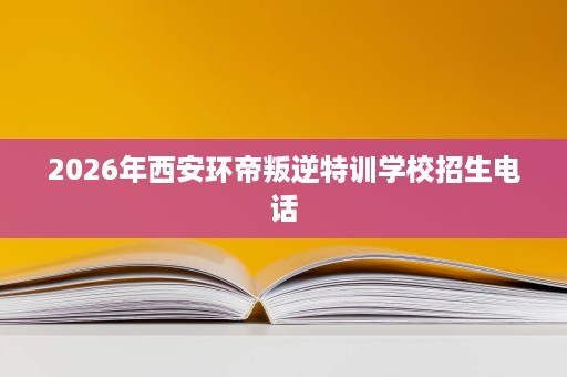 2026年西安环帝叛逆特训学校招生电话 2026年西安环帝叛逆特训学校招生电话