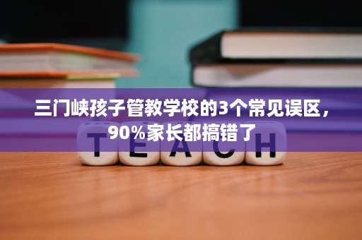三门峡孩子管教学校的3个常见误区,90%家长都搞错了 三门峡孩子管教学校的3个常见误区,90%家长都搞错了