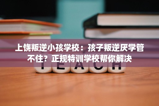 上饶叛逆小孩学校:孩子叛逆厌学管不住?正规特训学校帮你解决 上饶叛逆小孩学校:孩子叛逆厌学管不住?正规特训学校帮你解决
