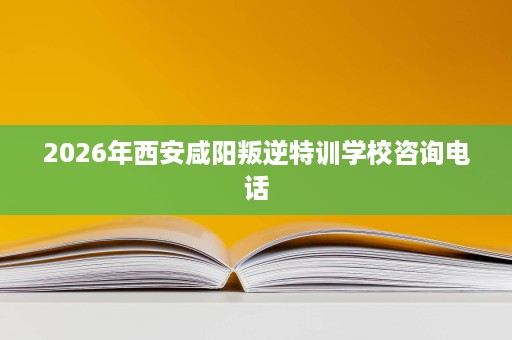 2026年西安咸阳叛逆特训学校咨询电话 2026年西安咸阳叛逆特训学校咨询电话