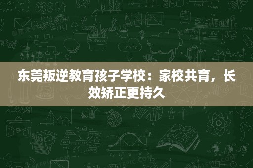 东莞叛逆教育孩子学校:家校共育,长效矫正更持久 东莞叛逆教育孩子学校:家校共育,长效矫正更持久