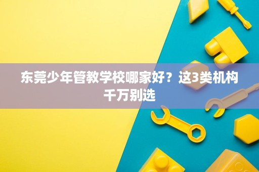 东莞少年管教学校哪家好？这3类机构千万别选