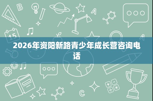2026年资阳新路青少年成长营咨询电话 2026年资阳新路青少年成长营咨询电话