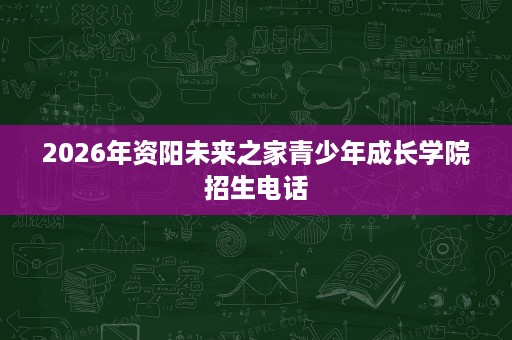 2026年资阳未来之家青少年成长学院招生电话 2026年资阳未来之家青少年成长学院招生电话