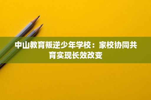 中山教育叛逆少年学校:家校协同共育实现长效改变 中山教育叛逆少年学校:家校协同共育实现长效改变