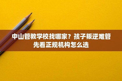 中山管教学校找哪家?孩子叛逆难管先看正规机构怎么选 中山管教学校找哪家?孩子叛逆难管先看正规机构怎么选