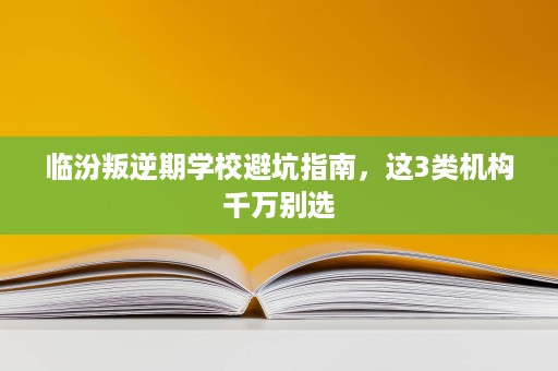 临汾叛逆期学校避坑指南，这3类机构千万别选