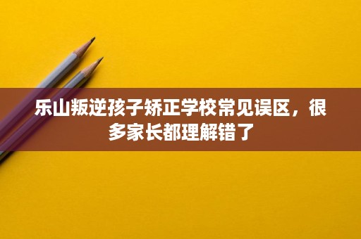 乐山叛逆孩子矫正学校常见误区，很多家长都理解错了