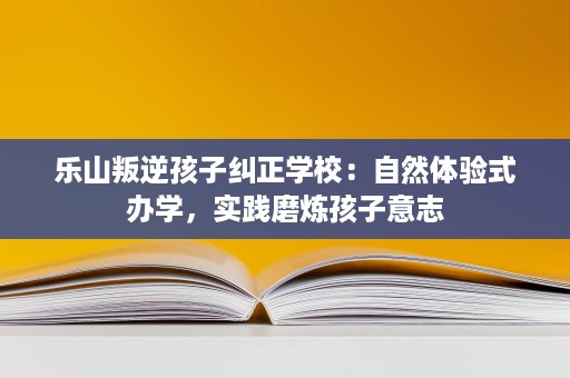 乐山叛逆孩子纠正学校：自然体验式办学，实践磨炼孩子意志