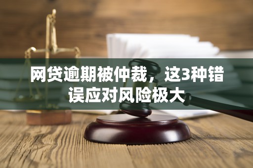 网贷逾期被仲裁,这3种错误应对风险极大 网贷逾期被仲裁,这3种错误应对风险极大