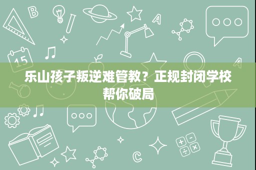 乐山孩子叛逆难管教?正规封闭学校帮你破局 乐山孩子叛逆难管教?正规封闭学校帮你破局