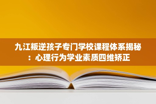 九江叛逆孩子专门学校课程体系揭秘：心理行为学业素质四维矫正