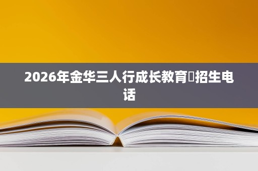 2026年金华三人行成长教育招生电话 2026年金华三人行成长教育招生电话