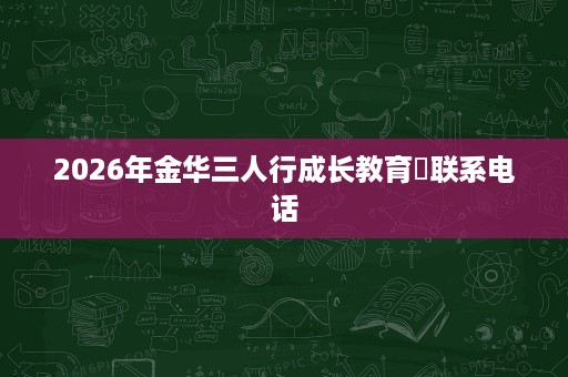 2026年金华三人行成长教育联系电话 2026年金华三人行成长教育联系电话