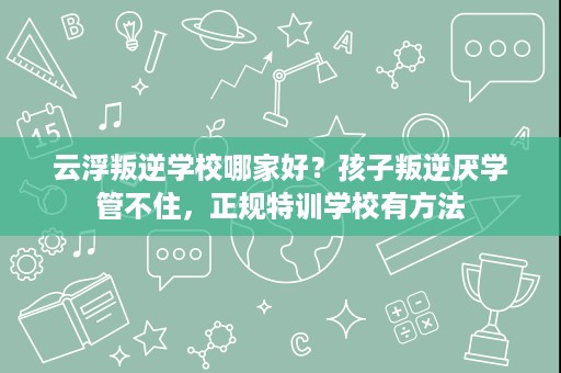 云浮叛逆学校哪家好?孩子叛逆厌学管不住,正规特训学校有方法 云浮叛逆学校哪家好?孩子叛逆厌学管不住,正规特训学校有方法