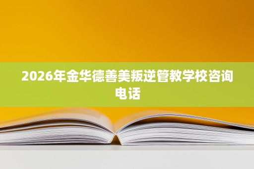 2026年金华德善美叛逆管教学校咨询电话 2026年金华德善美叛逆管教学校咨询电话