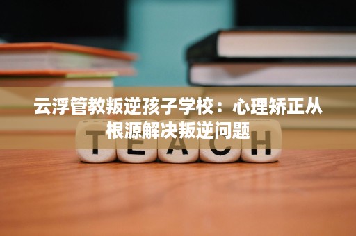 云浮管教叛逆孩子学校:心理矫正从根源解决叛逆问题 云浮管教叛逆孩子学校:心理矫正从根源解决叛逆问题