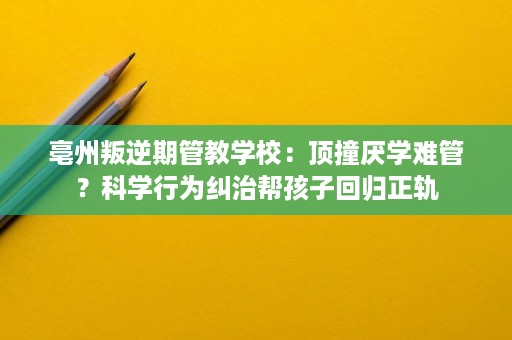 亳州叛逆期管教学校:顶撞厌学难管?科学行为纠治帮孩子回归正轨 亳州叛逆期管教学校:顶撞厌学难管?科学行为纠治帮孩子回归正轨