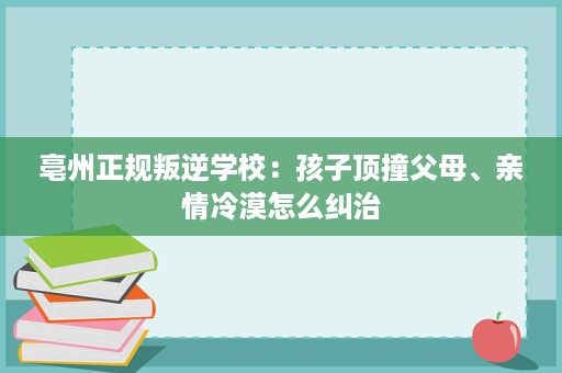 亳州正规叛逆学校:孩子顶撞父母、亲情冷漠怎么纠治 亳州正规叛逆学校:孩子顶撞父母、亲情冷漠怎么纠治