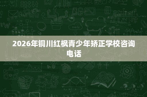 2026年铜川红枫青少年矫正学校咨询电话 2026年铜川红枫青少年矫正学校咨询电话