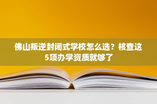 佛山叛逆封闭式学校怎么选?核查这5项办学资质就够了 佛山叛逆封闭式学校怎么选?核查这5项办学资质就够了