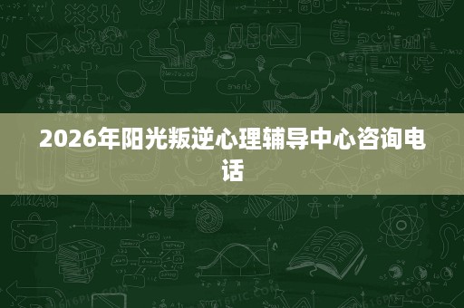 2026年阳光叛逆心理辅导中心咨询电话