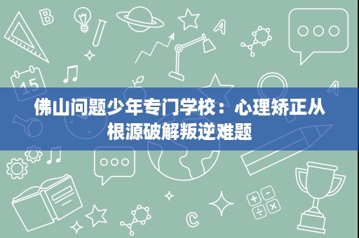 佛山问题少年专门学校:心理矫正从根源破解叛逆难题 佛山问题少年专门学校:心理矫正从根源破解叛逆难题