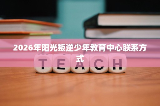 2026年阳光叛逆少年教育中心联系方式 2026年阳光叛逆少年教育中心联系方式