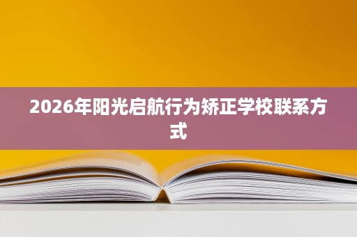 2026年阳光启航行为矫正学校联系方式 2026年阳光启航行为矫正学校联系方式