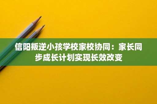 信阳叛逆小孩学校家校协同:家长同步成长计划实现长效改变 信阳叛逆小孩学校家校协同:家长同步成长计划实现长效改变