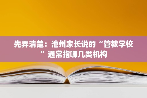 先弄清楚:池州家长说的“管教学校”通常指哪几类机构 先弄清楚:池州家长说的“管教学校”通常指哪几类机构