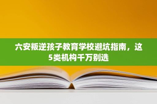 六安叛逆孩子教育学校避坑指南,这5类机构千万别选 六安叛逆孩子教育学校避坑指南,这5类机构千万别选