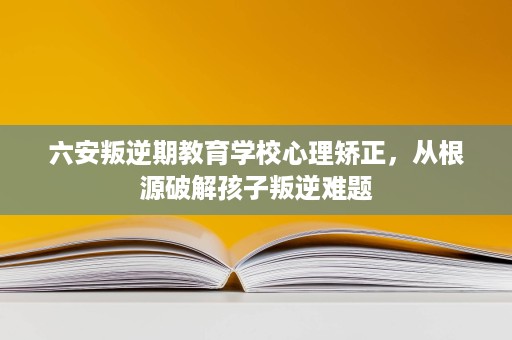 六安叛逆期教育学校心理矫正,从根源破解孩子叛逆难题 六安叛逆期教育学校心理矫正,从根源破解孩子叛逆难题