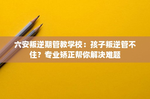 六安叛逆期管教学校:孩子叛逆管不住?专业矫正帮你解决难题 六安叛逆期管教学校:孩子叛逆管不住?专业矫正帮你解决难题