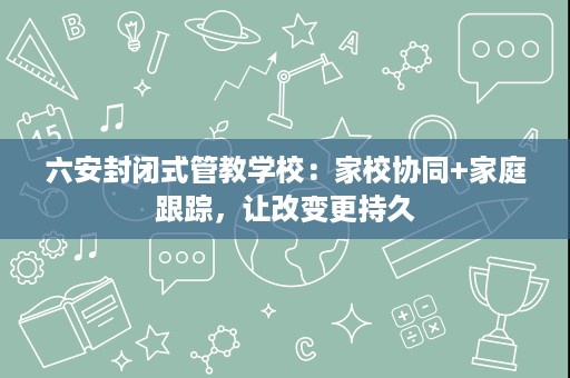 六安封闭式管教学校:家校协同+家庭跟踪,让改变更持久 六安封闭式管教学校:家校协同+家庭跟踪,让改变更持久