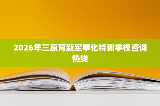 2026年三原育新军事化特训学校咨询热线 2026年三原育新军事化特训学校咨询热线