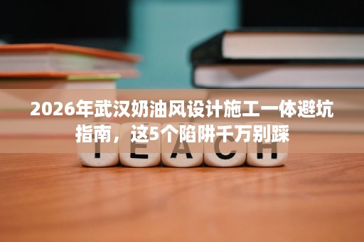 2026年武汉奶油风设计施工一体避坑指南，这5个陷阱千万别踩