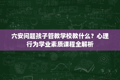 六安问题孩子管教学校教什么?心理行为学业素质课程全解析 六安问题孩子管教学校教什么?心理行为学业素质课程全解析