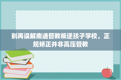 别再误解南通管教叛逆孩子学校，正规矫正并非高压管教