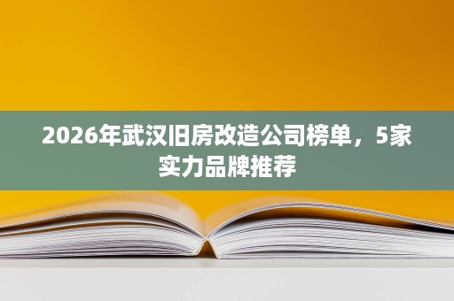 2026年武汉旧房改造公司榜单，5家实力品牌推荐