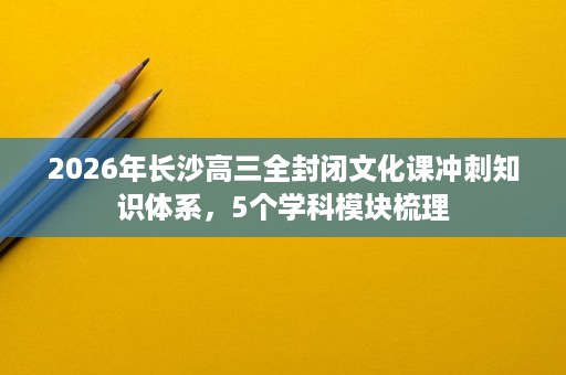 2026年长沙高三全封闭文化课冲刺知识体系，5个学科模块梳理