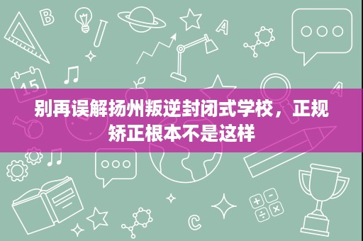 别再误解扬州叛逆封闭式学校,正规矫正根本不是这样 别再误解扬州叛逆封闭式学校,正规矫正根本不是这样