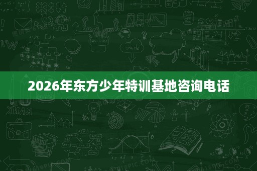 2026年东方少年特训基地咨询电话 2026年东方少年特训基地咨询电话