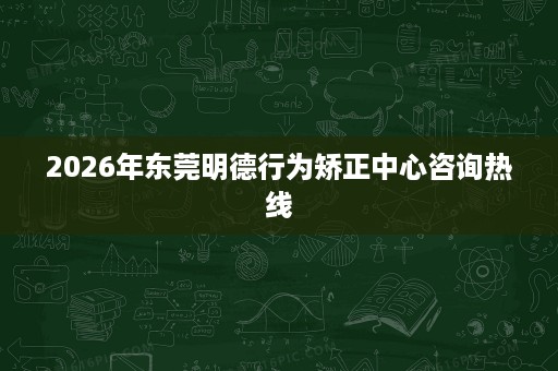 2026年东莞明德行为矫正中心咨询热线 2026年东莞明德行为矫正中心咨询热线